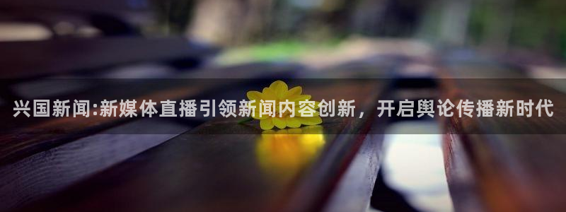 体育直播斗球：兴国新闻:新媒体直播引领新闻内容创新，开启舆论传播新时代